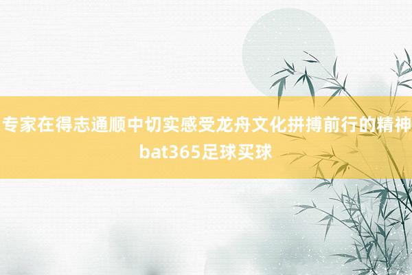 专家在得志通顺中切实感受龙舟文化拼搏前行的精神bat365足球买球