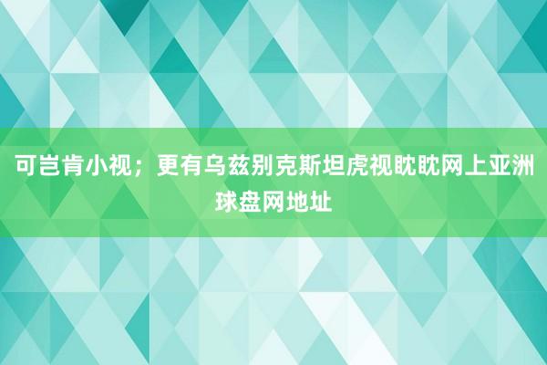 可岂肯小视；更有乌兹别克斯坦虎视眈眈网上亚洲球盘网地址