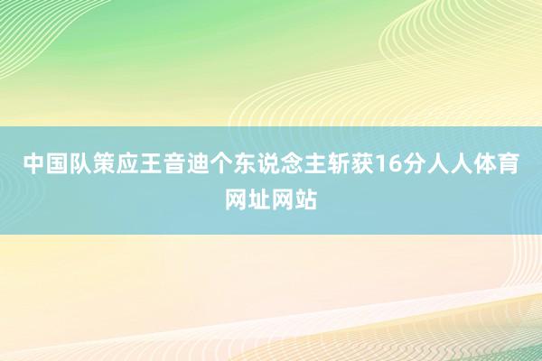 中国队策应王音迪个东说念主斩获16分人人体育网址网站