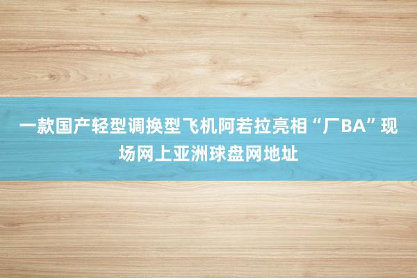 一款国产轻型调换型飞机阿若拉亮相“厂BA”现场网上亚洲球盘网地址