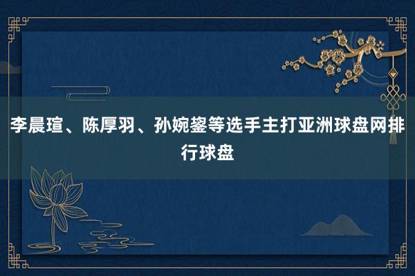 李晨瑄、陈厚羽、孙婉鋆等选手主打亚洲球盘网排行球盘