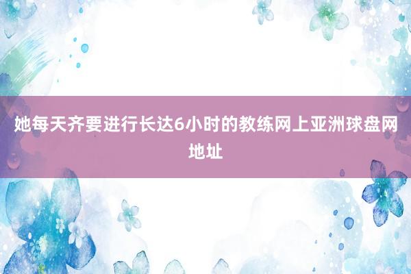 她每天齐要进行长达6小时的教练网上亚洲球盘网地址