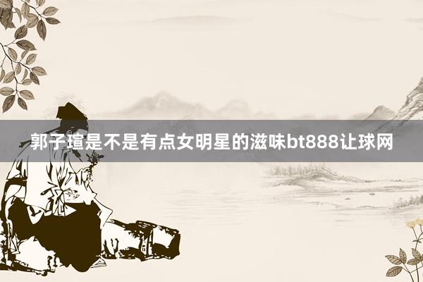 郭子瑄是不是有点女明星的滋味bt888让球网