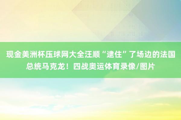 现金美洲杯压球网大全汪顺“逮住”了场边的法国总统马克龙！四战奥运体育录像/图片