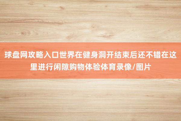 球盘网攻略入口世界在健身洞开结束后还不错在这里进行闲隙购物体验体育录像/图片