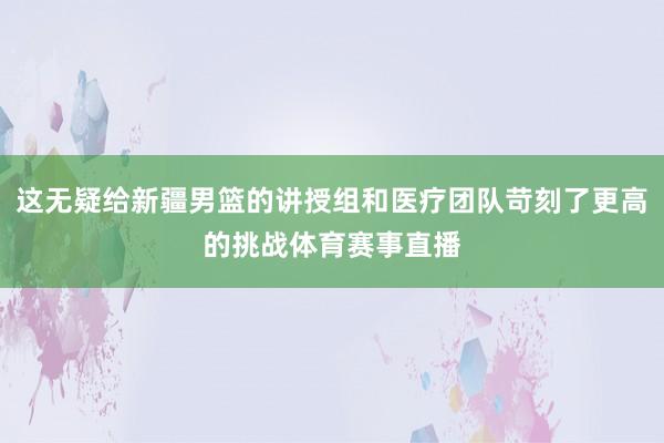 这无疑给新疆男篮的讲授组和医疗团队苛刻了更高的挑战体育赛事直播