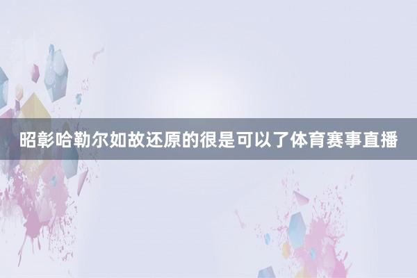 昭彰哈勒尔如故还原的很是可以了体育赛事直播