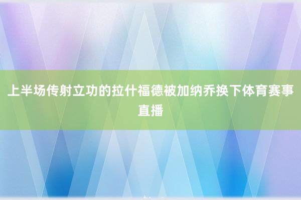 上半场传射立功的拉什福德被加纳乔换下体育赛事直播