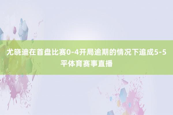 尤晓迪在首盘比赛0-4开局逾期的情况下追成5-5平体育赛事直播