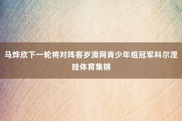 马烨欣下一轮将对阵客岁澳网青少年组冠军科尔涅娃体育集锦