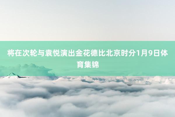 将在次轮与袁悦演出金花德比　　北京时分1月9日体育集锦