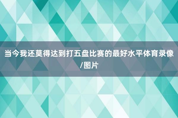 当今我还莫得达到打五盘比赛的最好水平体育录像/图片