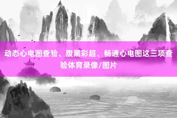 动态心电图查验、腹黑彩超、畅通心电图这三项查验体育录像/图片