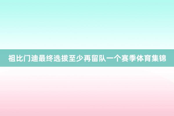 祖比门迪最终选拔至少再留队一个赛季体育集锦