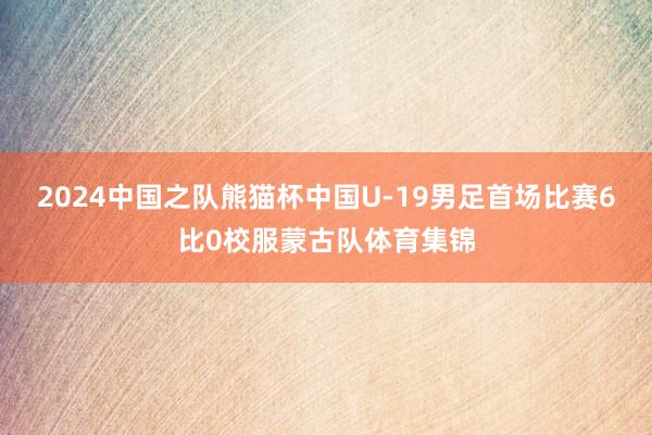 2024中国之队熊猫杯中国U-19男足首场比赛6比0校服蒙古队体育集锦