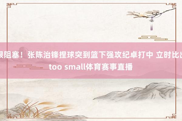 很阻塞！张陈治锋捏球突到篮下强攻纪卓打中 立时比出too small体育赛事直播