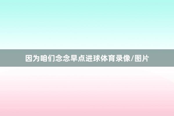 因为咱们念念早点进球体育录像/图片