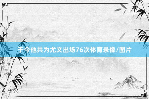 于今他共为尤文出场76次体育录像/图片