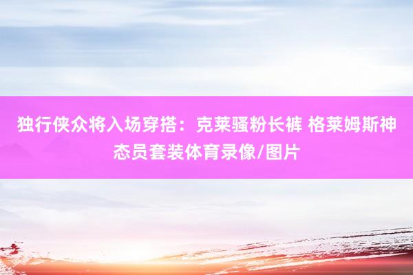 独行侠众将入场穿搭：克莱骚粉长裤 格莱姆斯神态员套装体育录像/图片