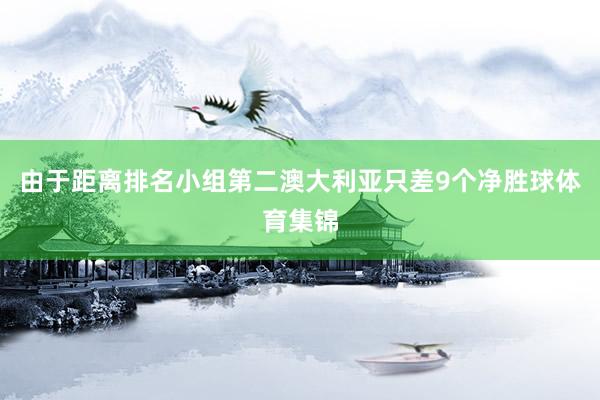 由于距离排名小组第二澳大利亚只差9个净胜球体育集锦