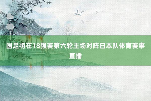 国足将在18强赛第六轮主场对阵日本队体育赛事直播