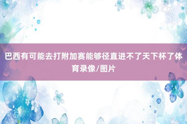 巴西有可能去打附加赛能够径直进不了天下杯了体育录像/图片