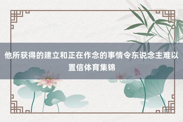 他所获得的建立和正在作念的事情令东说念主难以置信体育集锦