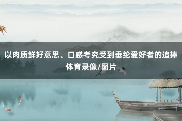 以肉质鲜好意思、口感考究受到垂纶爱好者的追捧体育录像/图片