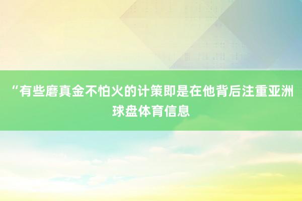 “有些磨真金不怕火的计策即是在他背后注重亚洲球盘体育信息