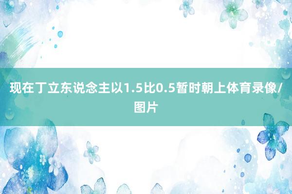 现在丁立东说念主以1.5比0.5暂时朝上体育录像/图片