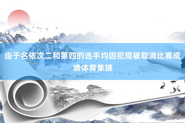 由于名依次二和第四的选手均因犯规被取消比赛成绩体育集锦