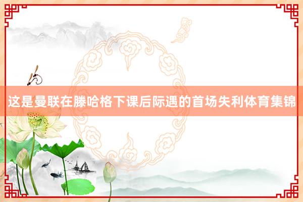 这是曼联在滕哈格下课后际遇的首场失利体育集锦