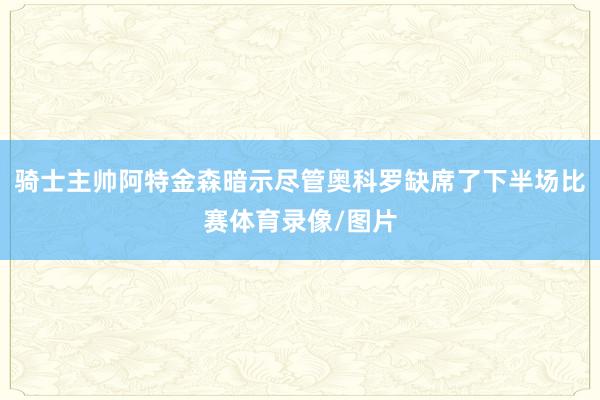 骑士主帅阿特金森暗示尽管奥科罗缺席了下半场比赛体育录像/图片