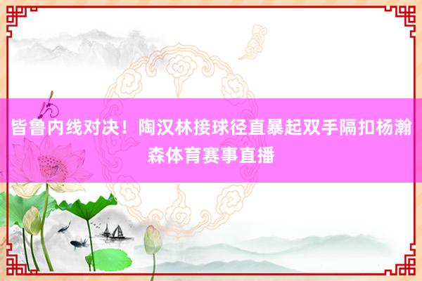 皆鲁内线对决！陶汉林接球径直暴起双手隔扣杨瀚森体育赛事直播