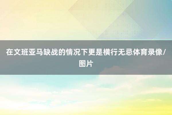 在文班亚马缺战的情况下更是横行无忌体育录像/图片