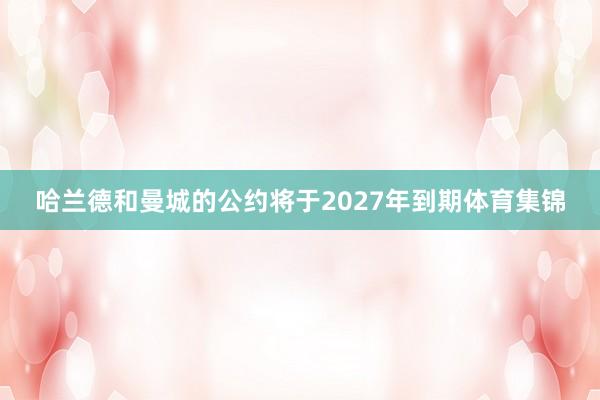 哈兰德和曼城的公约将于2027年到期体育集锦