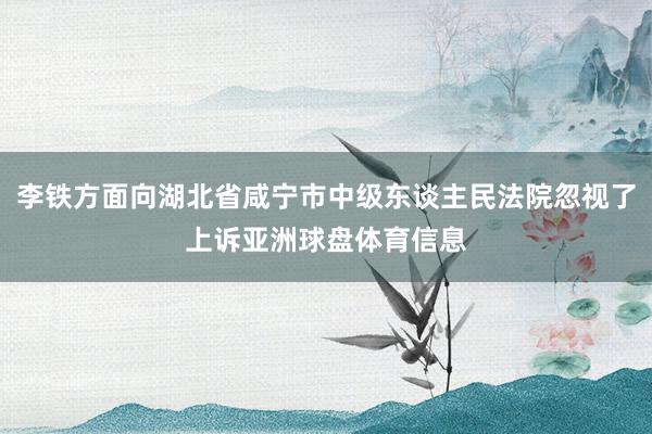 李铁方面向湖北省咸宁市中级东谈主民法院忽视了上诉亚洲球盘体育信息