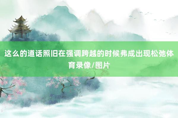 这么的道话照旧在强调跨越的时候弗成出现松弛体育录像/图片