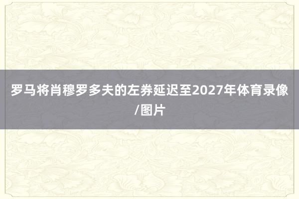 罗马将肖穆罗多夫的左券延迟至2027年体育录像/图片