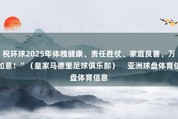 祝环球2025年体魄健康、责任胜仗、家庭良善、万事如意！”（皇家马德里足球俱乐部）    亚洲球盘体育信息