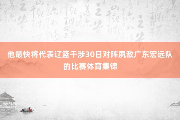 他最快将代表辽篮干涉30日对阵夙敌广东宏远队的比赛体育集锦