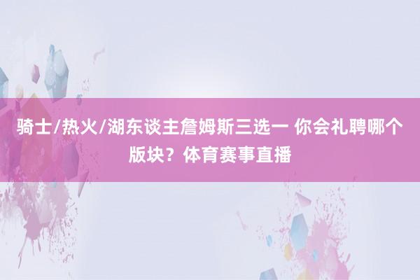 骑士/热火/湖东谈主詹姆斯三选一 你会礼聘哪个版块？体育赛事直播