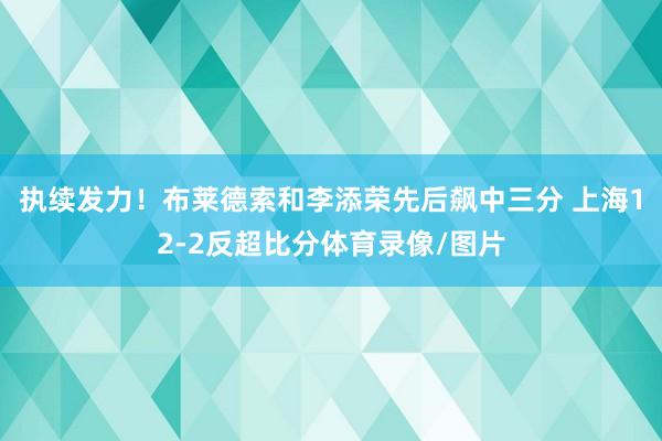 执续发力！布莱德索和李添荣先后飙中三分 上海12-2反超比分体育录像/图片