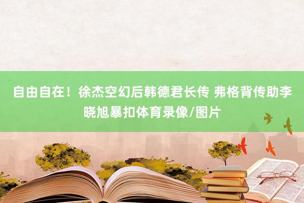 自由自在！徐杰空幻后韩德君长传 弗格背传助李晓旭暴扣体育录像/图片