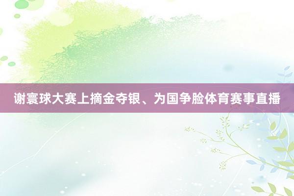 谢寰球大赛上摘金夺银、为国争脸体育赛事直播