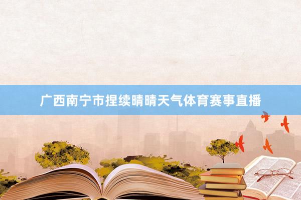 广西南宁市捏续晴晴天气体育赛事直播