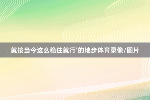 就按当今这么稳住就行’的地步体育录像/图片