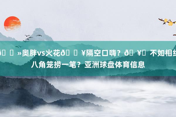 👻奥胖vs火花💥隔空口嗨？🥊不如相约八角笼捞一笔？亚洲球盘体育信息