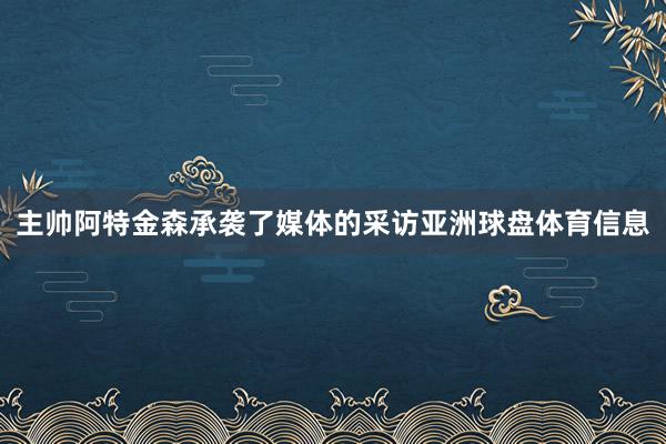 主帅阿特金森承袭了媒体的采访亚洲球盘体育信息