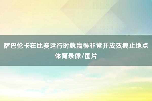 萨巴伦卡在比赛运行时就赢得非常并成效截止地点体育录像/图片